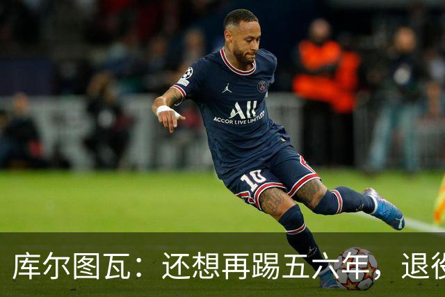 库尔图瓦：还想再踢五六年，退役后不想当主教练因为这让人老得快